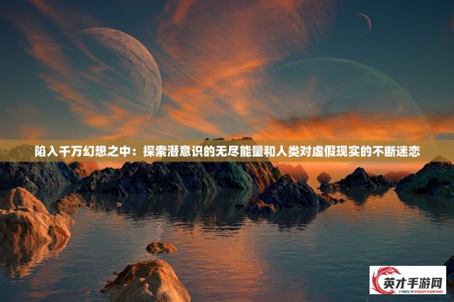 陷入千万幻想之中：探索潜意识的无尽能量和人类对虚假现实的不断迷恋